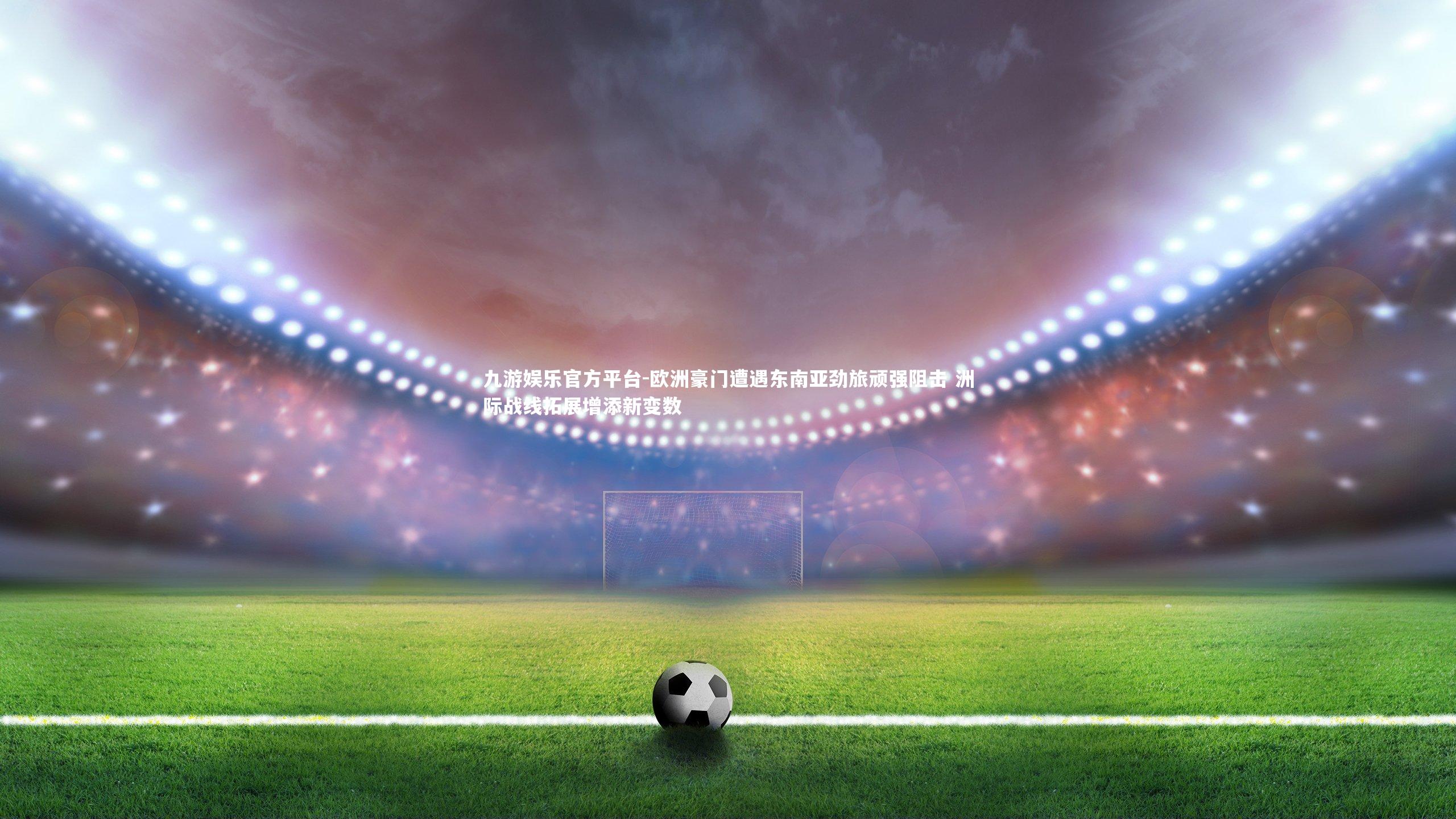 九游娱乐官方平台-欧洲豪门遭遇东南亚劲旅顽强阻击 洲际战线拓展增添新变数