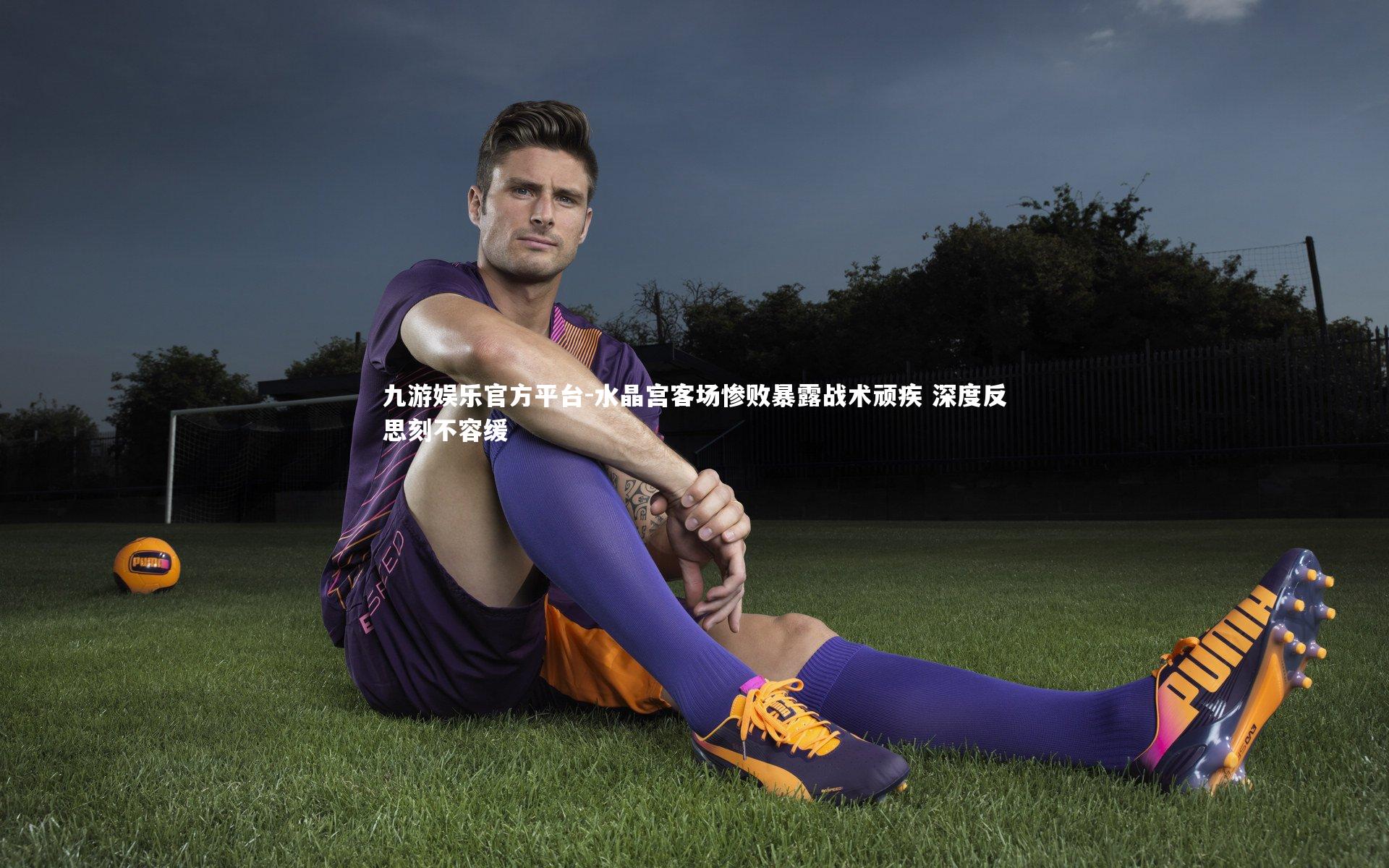 九游娱乐官方平台-水晶宫客场惨败暴露战术顽疾 深度反思刻不容缓